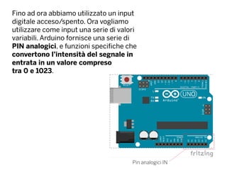 Fino ad ora abbiamo utilizzato un input
digitale acceso/spento. Ora vogliamo
utilizzare come input una serie di valori
variabili. Arduino fornisce una serie di
PIN analogici, e funzioni specifiche che
convertono l’intensità del segnale in
entrata in un valore compreso
tra 0 e 1023.
Pin analogici IN
 