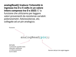 analogRead() traduce l’intensità in
ingresso tra 0 e 5 volts in un valore
intero compreso tra 0 e 1023. E’ la
funzione che utiliziamo per leggere
valori provenienti da resistenze variabili:
potenziometri, fotoresistenze, etc.
collegate ad un pin analogico.
analogRead(pin);
Funzione
Numero del pin che voglio leggere
RETURN
La funzione, quando viene
utilizzata, restituisce
un intero compreso
tra 0 e 1023.
 