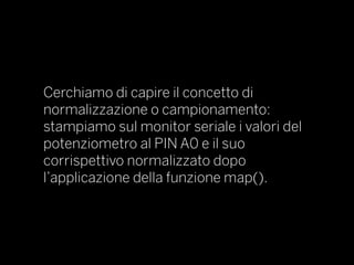 Cerchiamo di capire il concetto di
normalizzazione o campionamento:
stampiamo sul monitor seriale i valori del
potenziometro al PIN A0 e il suo
corrispettivo normalizzato dopo
l’applicazione della funzione map().
 