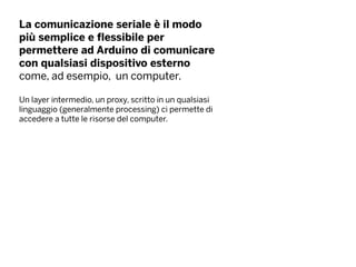 La comunicazione seriale è il modo
più semplice e flessibile per
permettere ad Arduino di comunicare
con qualsiasi dispositivo esterno
come, ad esempio, un computer.
Un layer intermedio, un proxy, scritto in un qualsiasi
linguaggio (generalmente processing) ci permette di
accedere a tutte le risorse del computer.
 