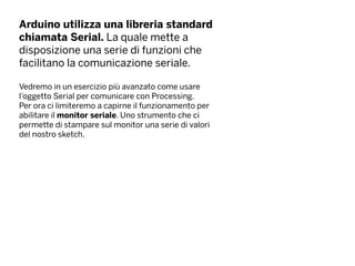 Arduino utilizza una libreria standard
chiamata Serial. La quale mette a
disposizione una serie di funzioni che
facilitano la comunicazione seriale.
Vedremo in un esercizio più avanzato come usare
l’oggetto Serial per comunicare con Processing.
Per ora ci limiteremo a capirne il funzionamento per
abilitare il monitor seriale. Uno strumento che ci
permette di stampare sul monitor una serie di valori
del nostro sketch.
 