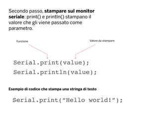 Secondo passo, stampare sul monitor
seriale: print() e println() stampano il
valore che gli viene passato come
parametro.
Serial.print(value);
Funzione Valore da stampare
Serial.println(value);
Serial.print(“Hello world!”);
Esempio di codice che stampa una stringa di testo
 