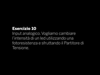 Esercizio 10
Input analogico. Vogliamo cambiare
l’intensità di un led utilizzando una
fotoresistenza e sfruttando il Partitore di
Tensione.
 