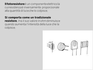 Il fotoresistore è un componente elettrico la
cui resistenza è inversamente  proporzionale 
alla quantità di luce che lo colpisce.
Si comporta come un tradizionale 
resistore, ma il suo valore in ohm diminuisce
quando aumenta l’intensità della luce che la
colpisce.
 