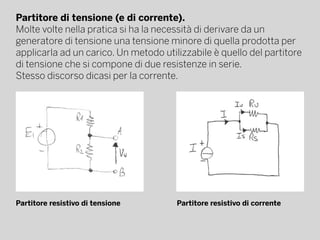 Partitore di tensione (e di corrente).
Molte volte nella pratica si ha la necessità di derivare da un
generatore di tensione una tensione minore di quella prodotta per
applicarla ad un carico. Un metodo utilizzabile è quello del partitore
di tensione che si compone di due resistenze in serie.
Stesso discorso dicasi per la corrente.
Partitore resistivo di tensione Partitore resistivo di corrente
 