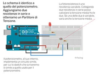 Lo schema è identico a
quello del potenziometro.
Aggiungiamo due
resistenze in serie e
otteniamo un Partitore di
Tensione.
La fotoresistenza è una
resistenza variabile. Collegando
due resistenze in serie posso
calcolare la tensione media fra le
due. Se una delle due è variabile,
varia anche la tensione media.
Il potenziometro, al suo interno,
implementa un circuito simile,
per cui lo sketch che scriveremo
è simile a quello usato per il
potenziometro.
 