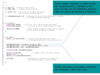 Come vedete è identico al codice scritto
per il potenziometro. Cambiamo solo i
valori di map, perché dobbiamo regolare i
valori sul valore del Partitore di Tensione.
Inoltre utilizziamo la funzione costrain()
per eliminare i valori fuori scala.
 