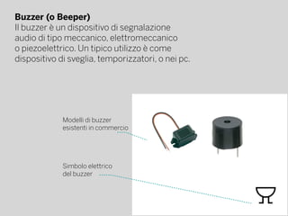 Buzzer (o Beeper)
Il buzzer è un dispositivo di segnalazione
audio di tipo meccanico, elettromeccanico
o piezoelettrico. Un tipico utilizzo è come
dispositivo di sveglia, temporizzatori, o nei pc.
Modelli di buzzer
esistenti in commercio
Simbolo elettrico
del buzzer
 