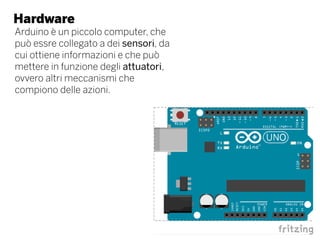 Hardware
Arduino è un piccolo computer, che
può essre collegato a dei sensori, da
cui ottiene informazioni e che può
mettere in funzione degli attuatori,
ovvero altri meccanismi che
compiono delle azioni.
 