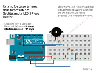 Usiamo lo stesso schema
della fotoresistenza.
Sostituiamo al LED il Piezo
Buzzer.
Utilizziamo una resistenza molto
alta, perché il buzzer è anche un
sensore di pressione che
produce una tensione di ritorno.
Spostiamo il pin di uscita del
Buzzer al PIN 8, perché i buzzer
interferiscono con i PIN pwm
 