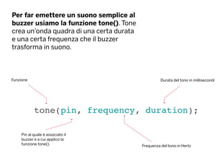 Per far emettere un suono semplice al
buzzer usiamo la funzione tone(). Tone
crea un’onda quadra di una certa durata
e una certa frequenza che il buzzer
trasforma in suono.
tone(pin, frequency, duration);
Funzione
Frequenza del tono in Hertz
Pin al quale è associato il
buzzer e a cui applico la
funzione tone().
Durata del tono in millisecondi
 
