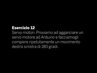 Esercizio 12
Servo motori. Proviamo ad agganciare un
servo motore ad Arduino e facciamogli
compiere ripetutamente un movimento
destra sinistra di 180 gradi.
 