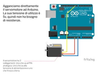 Agganciamo direttamente
il servomotore ad Arduino.
La sua tensione di utilizzo è
5v, quindi non ha bisogno
di resistenze.
Il servomotore ha 3
collegamenti. Uno che va al PIN
analogico. Uno che va alla
tensione di alimentazione e uno
che finisce a terra.
 