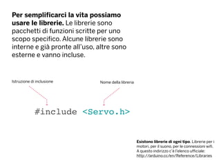 Per semplificarci la vita possiamo
usare le librerie. Le librerie sono
pacchetti di funzioni scritte per uno
scopo specifico. Alcune librerie sono
interne e già pronte all’uso, altre sono
esterne e vanno incluse.
#include <Servo.h>
Istruzione di inclusione
Esistono librerie di ogni tipo. Librerie per i
motori, per il suono, per le connessioni wifi.
A questo indirizzo c’è l’elenco ufficiale:
http://arduino.cc/en/Reference/Libraries
Nome della libreria
 