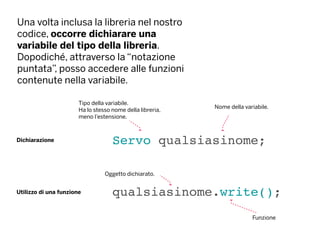 Una volta inclusa la libreria nel nostro
codice, occorre dichiarare una
variabile del tipo della libreria.
Dopodiché, attraverso la “notazione
puntata”, posso accedere alle funzioni
contenute nella variabile.
Servo qualsiasinome;Dichiarazione
Nome della variabile.
Tipo della variabile.
Ha lo stesso nome della libreria,
meno l’estensione.
Utilizzo di una funzione qualsiasinome.write();
Oggetto dichiarato.
Funzione
 