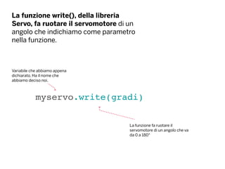 La funzione write(), della libreria
Servo, fa ruotare il servomotore di un
angolo che indichiamo come parametro
nella funzione.
myservo.write(gradi)
La funzione fa ruotare il
servomotore di un angolo che va
da 0 a 180°
Variabile che abbiamo appena
dichiarato. Ha il nome che
abbiamo deciso noi.
 