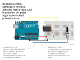 Il circuito sembra
complicato, in realtà
abbiamo messo tutto sulla
breadboard per poter
agganciare anche il
potenziometro.
Il servomotore e il
potenziometro formano due
circuiti separati. Arduino si
occupa di creare il
comportamento a partire dai
dati del potenziometro
Ricordiamoci che il
potenziometro è una resistenza
variabile e quindi il PIN A0,
analogico, trasforma la
variazione di tensione in 1023
valori.
 