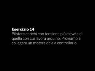 Esercizio 14
Pilotare carichi con tensione più elevata di
quella con cui lavora arduino. Proviamo a
collegare un motore dc e a controllarlo.
 