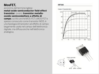 MosFET,
acronimo del termine inglese 
metal-oxide-semiconductor field-effect
transistor, ovvero  transistor metallo-
ossido-semiconduttore a effetto di
campo, scritto anche MOS-FET o MOS FET e
spesso conosciuto come transistor MOS, è
una tipologia di transistor ad effetto di campo 
largamente usata nel campo dell'elettronica
digitale, ma diffusa anche nell'elettronica
analogica.
 