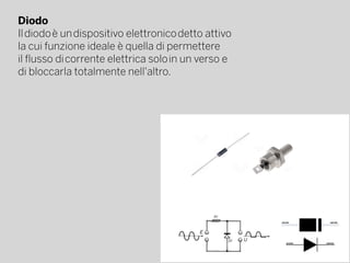Diodo
Il diodo è un dispositivo elettronico detto attivo
la cui funzione ideale è quella di permettere
il flusso di corrente elettrica solo in un verso e
di bloccarla totalmente nell'altro.
 
