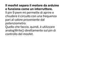 Il mosfet separa il motore da arduino
e funziona come un interruttore.
Il pin 9 pwm mi permette di aprire e
chiudere il circuito con una frequenza
pari al valore proveniente dal
potenziometro.
Quello che faccio, quindi, è utilizzare
analogWrite() direttamente sul pin di
controllo del mosfet.
 