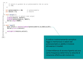 Il codice è estremamente semplice:
leggo e memorizzo il valore del
potenziometro e abilito il motore
attraverso il mosfet.
L’intermittenza di acceso/spento ad una
certa frequenza determina la velocità di
rotazione effettiva del motore dc.
 