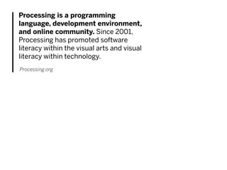 Processing is a programming
language, development environment,
and online community. Since 2001,
Processing has promoted software
literacy within the visual arts and visual
literacy within technology.
Processing.org
 