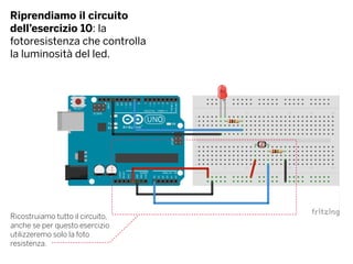 Riprendiamo il circuito
dell’esercizio 10: la
fotoresistenza che controlla
la luminosità del led.
Ricostruiamo tutto il circuito,
anche se per questo esercizio
utilizzeremo solo la foto
resistenza.
 