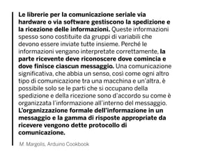 Le librerie per la comunicazione seriale via
hardware o via software gestiscono la spedizione e
la ricezione delle informazioni. Queste informazioni
spesso sono costituite da gruppi di variabili che
devono essere inviate tutte insieme. Perché le
informazioni vengano interpretate correttamente, la
parte ricevente deve riconoscere dove comincia e
dove finisce ciascun messaggio. Una comunicazione
significativa, che abbia un senso, così come ogni altro
tipo di comunicazione tra una macchina e un’altra, è
possibile solo se le parti che si occupano della
spedizione e della ricezione sono d’accordo su come è
organizzata l’informazione all’interno del messaggio.
L’organizzazione formale dell’informazione in un
messaggio e la gamma di risposte appropriate da
ricevere vengono dette protocollo di
comunicazione.
M. Margolis, Arduino Cookbook
 