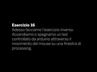 Esercizio 16
Adesso facciamo l’esercizio inverso.
Accendiamo o spegnamo un led
controllato da arduino attraverso il
movimento del mouse su una finestra di
processing.
 