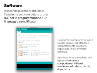 Software
Il secondo pilastro di arduino è
l’ambiente software dotato di una
IDE per la programmazione e un
linguaggio semplificato.
L’ambiente di programmazione è
ciò che permette di stabilire il
comportamento di arduino
rispetto ad un determinato
contesto.
Il punto di forza sta nel fatto che
è possibile ottenere
comportamenti diversi
mantenendo lo stesso circuito
di partenza.
 