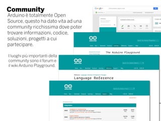 Community
Arduino è totalmente Open
Source, questo ha dato vita ad una
community ricchissima dove poter
trovare informazioni, codice,
soluzioni, progetti a cui
partecipare.
I luoghi più importanti della
community sono il forum e
il wiki Arduino Playground.
 
