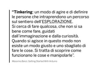 “Tinkering: un modo di agire e di definire
le persone che intraprendono un percorso
sul sentiero dell’ESPLORAZIONE.
Si cerca di fare qualcosa, che non si sa
bene come fare, guidati
dall’immaginazione e dalla curiosità.
Quando si agisce in questo modo non
esiste un modo giusto e uno sbagliato di
fare le cose. Si tratta di scoprire come
funzionano le cose e manipolarle”.
Massimo Banzi, Getting Started With Arduino
 