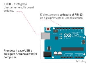 Il LED L è integrato
direttamente sulla board
arduino.
E’ direttamente collegato al PIN 13
ed è già provvisto di una resistenza.
Prendete il cavo USB e
collegate Arduino al vostro
computer.
 