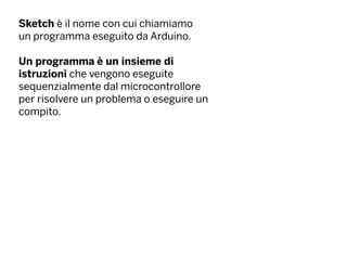 Sketch è il nome con cui chiamiamo
un programma eseguito da Arduino.
Un programma è un insieme di
istruzioni che vengono eseguite
sequenzialmente dal microcontrollore
per risolvere un problema o eseguire un
compito.
 