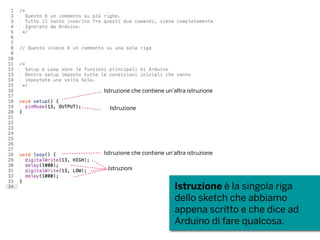 Istruzione è la singola riga
dello sketch che abbiamo
appena scritto e che dice ad
Arduino di fare qualcosa.
Istruzione che contiene un’altra istruzione
Istruzione
Istruzione che contiene un’altra istruzione
Istruzioni
 