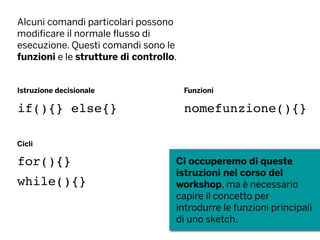 Alcuni comandi particolari possono
modificare il normale flusso di
esecuzione. Questi comandi sono le
funzioni e le strutture di controllo.
Istruzione decisionale
Cicli
Funzioni
if(){} else{}
for(){}
while(){}
nomefunzione(){}
Ci occuperemo di queste
istruzioni nel corso del
workshop, ma è necessario
capire il concetto per
introdurre le funzioni principali
di uno sketch.
 