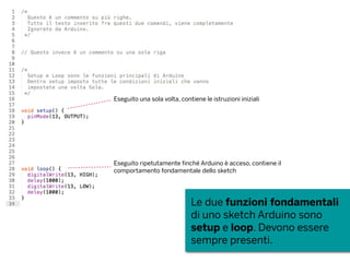 Le due funzioni fondamentali
di uno sketch Arduino sono
setup e loop. Devono essere
sempre presenti.
Eseguito una sola volta, contiene le istruzioni iniziali
Eseguito ripetutamente finché Arduino è acceso, contiene il
comportamento fondamentale dello sketch
 