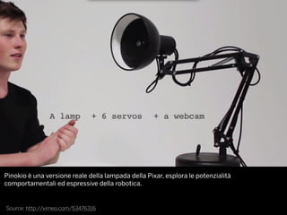 Source: http://vimeo.com/53476316
Pinokio è una versione reale della lampada della Pixar, esplora le potenzialità
comportamentali ed espressive della robotica.
 