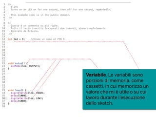 Variabile. Le variabili sono
porzioni di memoria, come
cassetti, in cui memorizzo un
valore che mi è utile o su cui
lavoro durante l’esecuzione
dello sketch.
 
