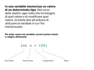 In una variabile memorizzo un valore
di un determinato tipo. Nel corso
dello sketch, ogni volta che ho bisogno
di quel valore o di modificare quel
valore, mi basta dire ad arduino di
utilizzare la variabile in cui l’ho
memorizzato.
int x = 100;
Tipo di dato Parola chiave ValoreAssegnazione
Per poter usare una variabile, occorre prima crearla
o, meglio, dichiararla.
 