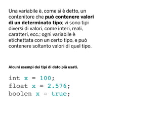 Una variabile è, come si è detto, un
contenitore che può contenere valori
di un determinato tipo; vi sono tipi
diversi di valori, come interi, reali,
caratteri, ecc.; ogni variabile è
etichettata con un certo tipo, e può
contenere soltanto valori di quel tipo.
int x = 100;
float x = 2.576;
boolen x = true;
Alcuni esempi dei tipi di dato più usati.
 