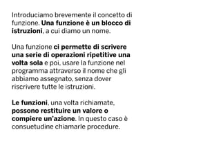Introduciamo brevemente il concetto di
funzione. Una funzione è un blocco di
istruzioni, a cui diamo un nome.
Una funzione ci permette di scrivere
una serie di operazioni ripetitive una
volta sola e poi, usare la funzione nel
programma attraverso il nome che gli
abbiamo assegnato, senza dover
riscrivere tutte le istruzioni.
Le funzioni, una volta richiamate,
possono restituire un valore o
compiere un’azione. In questo caso è
consuetudine chiamarle procedure.
 