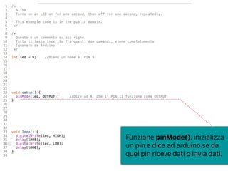 Funzione pinMode(), inizializza
un pin e dice ad arduino se da
quel pin riceve dati o invia dati.
 
