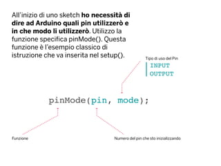 All’inizio di uno sketch ho necessità di
dire ad Arduino quali pin utilizzerò e
in che modo li utilizzerò. Utilizzo la
funzione specifica pinMode(). Questa
funzione è l’esempio classico di
istruzione che va inserita nel setup().
pinMode(pin, mode);
Funzione Numero del pin che sto inizializzando
INPUT
OUTPUT
Tipo di uso del Pin
 