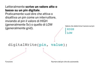 Letteralmente scrive un valore alto o
basso su un pin digitale.
Praticamente vuol dire che attiva o
disattiva un pin come un interruttore,
inviando al pin il valore di HIGH
(generalmente 5v) o quello di LOW
(generalmente gnd).
digitalWrite(pin, value);
Funzione Numero del pin che sto azionando
HIGH
LOW
Valore che determina l’azione sul pin
 