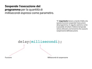 Sospende l’esecuzione del
programma per la quantità di
millisecondi espressi come parametro.
delay(millisecondi);
Funzione Millisecondi di sospensione
*E’ importante tenere a mente il fatto che
questa funzione sospende l’esecuzione
del programma. In seguito vedremo come
è possibile sfruttare il fattore temporale
senza utilizzare una funzione che causa la
sospensione dell’esecuzione.
 