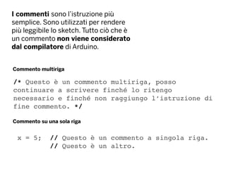 I commenti sono l’istruzione più
semplice. Sono utilizzati per rendere
più leggibile lo sketch. Tutto ciò che è
un commento non viene considerato
dal compilatore di Arduino.
Commento multiriga
Commento su una sola riga
x = 5; // Questo è un commento a singola riga.
// Questo è un altro.
/* Questo è un commento multiriga, posso
continuare a scrivere finché lo ritengo
necessario e finché non raggiungo l’istruzione di
fine commento. */
 