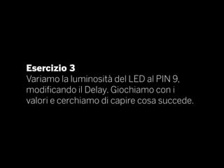 Esercizio 3
Variamo la luminosità del LED al PIN 9,
modificando il Delay. Giochiamo con i
valori e cerchiamo di capire cosa succede.
 