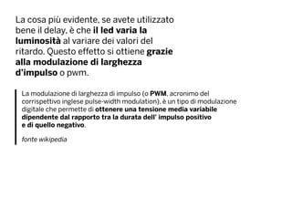 La cosa più evidente, se avete utilizzato
bene il delay, è che il led varia la
luminosità al variare dei valori del
ritardo. Questo effetto si ottiene grazie
alla modulazione di larghezza
d’impulso o pwm.
La modulazione di larghezza di impulso (o PWM, acronimo del
corrispettivo inglese pulse-width modulation), è un tipo di modulazione
digitale che permette di ottenere una tensione media variabile
dipendente dal rapporto tra la durata dell' impulso positivo
e di quello negativo.
fonte wikipedia
 